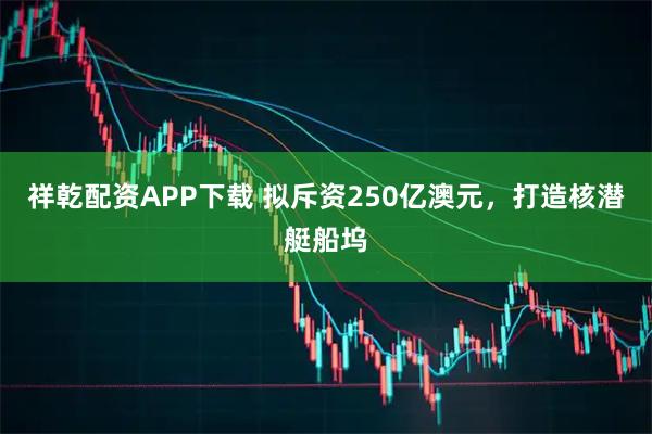 祥乾配资APP下载 拟斥资250亿澳元，打造核潜艇船坞