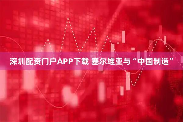 深圳配资门户APP下载 塞尔维亚与“中国制造”