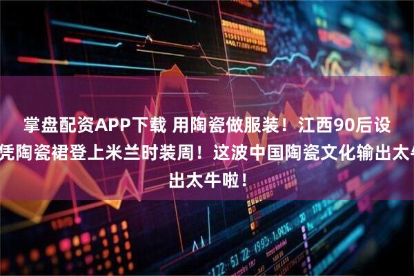 掌盘配资APP下载 用陶瓷做服装！江西90后设计师凭陶瓷裙登上米兰时装周！这波中国陶瓷文化输出太牛啦！