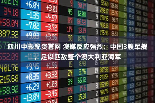 四川中壹配资官网 澳媒反应强烈：中国3艘军舰，足以匹敌整个澳大利亚海军