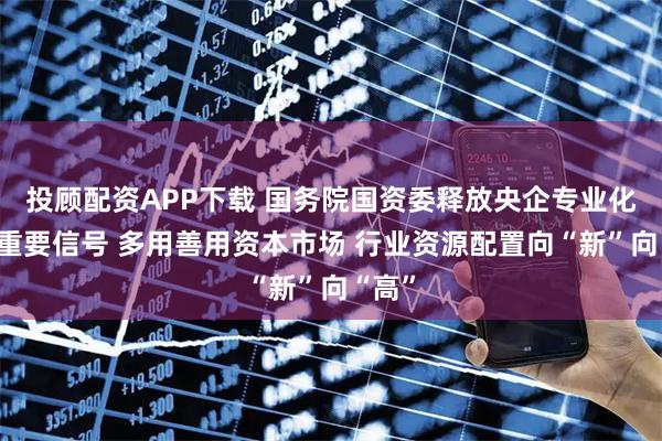投顾配资APP下载 国务院国资委释放央企专业化整合重要信号 多用善用资本市场 行业资源配置向“新”向“高”