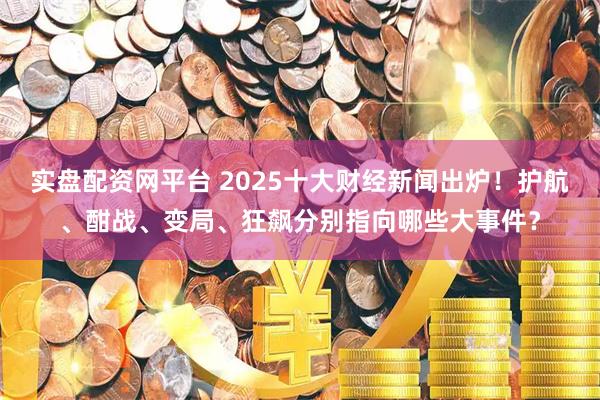 实盘配资网平台 2025十大财经新闻出炉！护航、酣战、变局、狂飙分别指向哪些大事件？