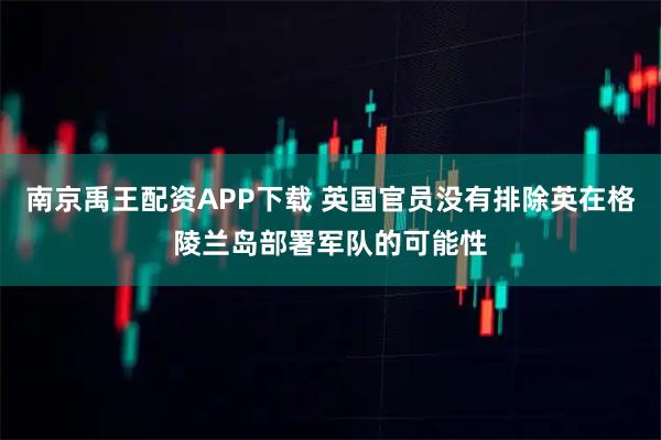 南京禹王配资APP下载 英国官员没有排除英在格陵兰岛部署军队的可能性