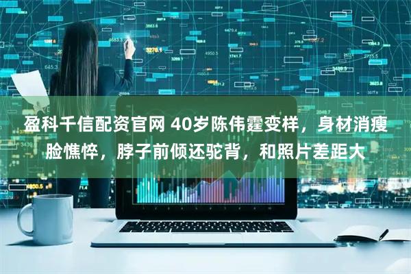 盈科千信配资官网 40岁陈伟霆变样，身材消瘦脸憔悴，脖子前倾还驼背，和照片差距大