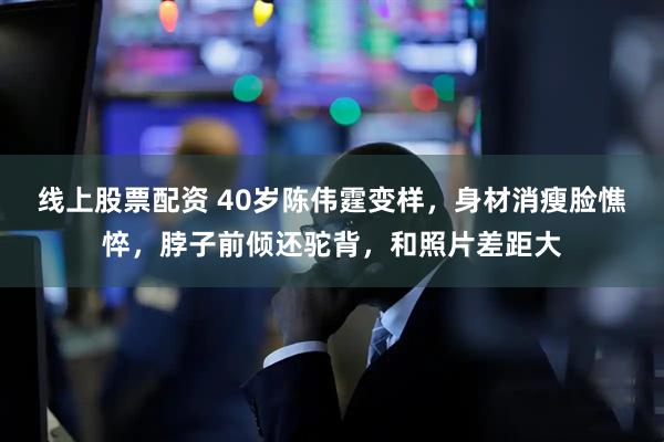 线上股票配资 40岁陈伟霆变样，身材消瘦脸憔悴，脖子前倾还驼背，和照片差距大