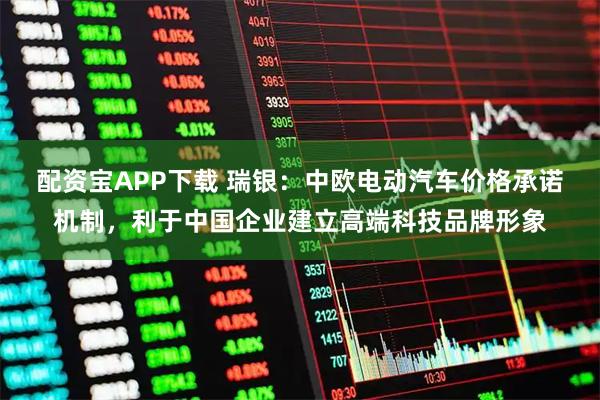 配资宝APP下载 瑞银：中欧电动汽车价格承诺机制，利于中国企业建立高端科技品牌形象