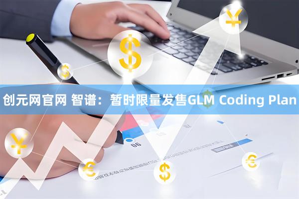 创元网官网 智谱：暂时限量发售GLM Coding Plan