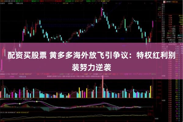 配资买股票 黄多多海外放飞引争议：特权红利别装努力逆袭