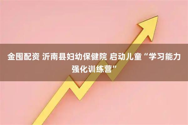金囤配资 沂南县妇幼保健院 启动儿童“学习能力强化训练营”