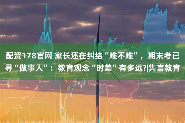 配资178官网 家长还在纠结“难不难”，期末考已寻“做事人”：教育观念“时差”有多远?|隽言教育