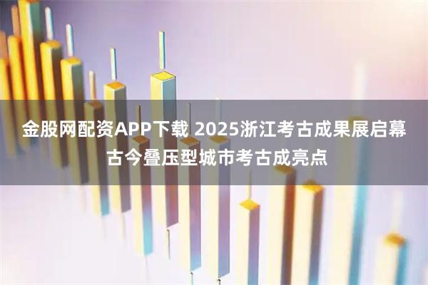 金股网配资APP下载 2025浙江考古成果展启幕 古今叠压型城市考古成亮点