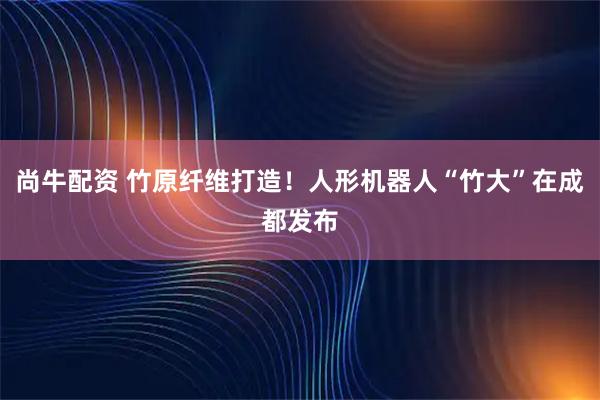 尚牛配资 竹原纤维打造！人形机器人“竹大”在成都发布