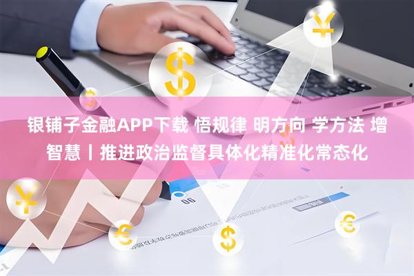 银铺子金融APP下载 悟规律 明方向 学方法 增智慧丨推进政治监督具体化精准化常态化