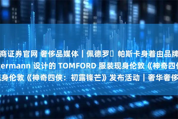 蜀商证券官网 奢侈品媒体｜佩德罗・帕斯卡身着由品牌创意总监 Haider Ackermann 设计的 TOMFORD 服装现身伦敦《神奇四侠：初露锋芒》发布活动｜奢华奢侈媒体 TOM FORD