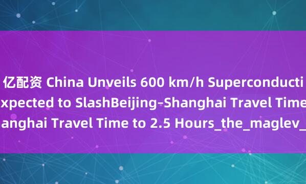 亿配资 China Unveils 600 km/h Superconducting Maglev Train, Expected to SlashBeijing–Shanghai Travel Time to 2.5 Hours_the_maglev_train