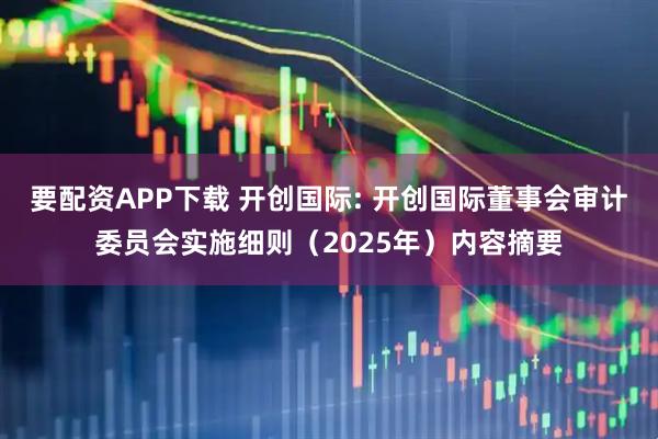 要配资APP下载 开创国际: 开创国际董事会审计委员会实施细则（2025年）内容摘要