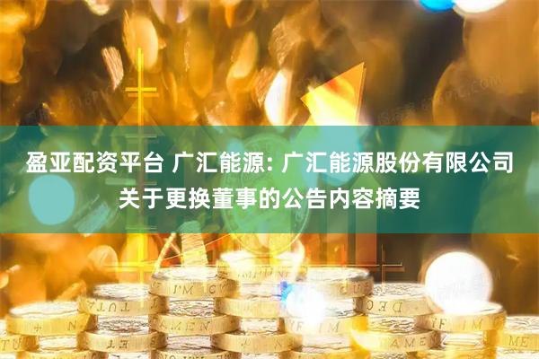 盈亚配资平台 广汇能源: 广汇能源股份有限公司关于更换董事的公告内容摘要