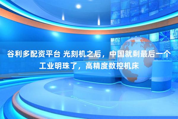 谷利多配资平台 光刻机之后，中国就剩最后一个工业明珠了，高精度数控机床